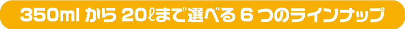 500mℓから20ℓまで 選べる5つのラインナップ