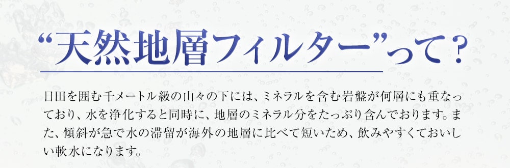 “天然地層フィルター”って？日田を囲む千メートル級の山々の下には、ミネラルを含む岩盤が何層にも重なっており、水を浄化すると同時に、地層のミネラル分をたっぷり含んでおります。また、傾斜が急で水の滞留が海外の地層に比べて短いため、飲みやすくておいしい軟水になります。