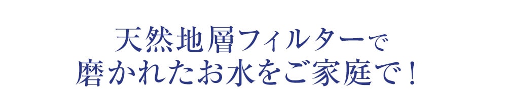 天然地層フィルターで磨かれたお水をご家庭で！