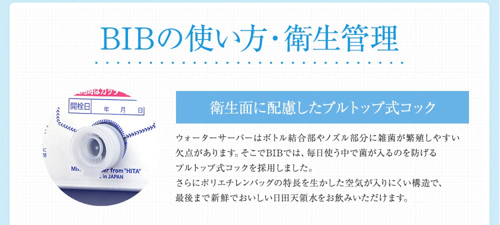  BIBの使い方・衛生管理 衛生面に配慮したプルトップ式コック ウォーターサーバーはボトル結合部やノズル部分に雑菌が繁殖しやすい欠点があります。そこでBIBでは、毎日使う中で菌が入るのを防げるプルトップ式コックを採用しました。さらにポリエチレンバッグの特長を生かした空気が入りにくい構造で、最後まで新鮮でおいしい日田天領水をお飲みいただけます。