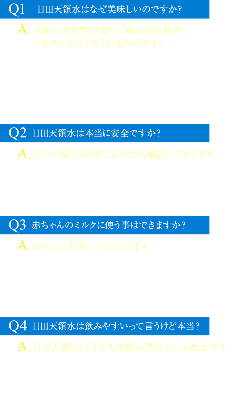 Q1：日田天領水はなぜ美味しいのですか？A1：九州の大自然が育んだ豊かな地層がミネラルを与えてくれるからです補足1：日田天領水は、阿蘇山・久住・耶馬渓など、千メートル級の山々に囲まれた日田盆地から汲み上げられるミネラルウォーターです。これらの山々に降り注いだ雨が何層にも重なる地層を通る事で、キレイにろ過され、ミネラル分をたっぷり含んだ水へと変わります。日田天領水は、「モンド・セレクション最高金賞」をはじめ、国際的な賞を多数受賞しており、世界的にも美味しいと認められている天然水です。Q2：日田天領水は本当に安全？A2：万全の衛生管理で安全性も確認しております。補足2：日田天領水は地下深くから取水しており、全ての工程において衛生的に管理されたシステムにより製造されています。外部検査機関の分析で安全性を確認し、製造工程においても衛生と安全には最大限の注意を払っています。現在にいたるまで放射能の検出もございませんので、安心してお飲みください。Q3：日田天領水を赤ちゃんのミルクに使う事はできますか？A3：安心してお使いいただけます。補足3：日田天領水は赤ちゃんのミルク調整用の水としても多くの方にご利用いただいているミネラルウォーターです。海外の硬度の高いミネラルウォーターで特にミネラルの含有量が多い物はミルク作りの水としては控えた方がいいといわれています。気になる環境ホルモン「ビスフェノールA」などの有害な化学物質も不使用。赤ちゃんのミルクにも安心してお使いいただけます。Q4：日田天領水は飲みやすいって言うけど本当？A4：日田天領水は日本人が飲み慣れている軟水です。補足4：日田天領水は軟水なので、口当たりがよくまろやかで飲みやすいのが特徴です。約0.2％のミネラル成分が溶け込んでおり、硬度の基準となるカルシウム・マグネシウムの含有量は少ないですが、ケイ酸(シリカ)をはじめとしたその他のミネラル成分は、他の河川水と比べて高い数値です。