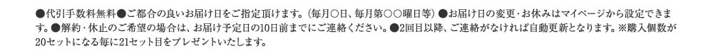 ●代引手数料無料●ご都合の良いお届け日をご指定頂けます。（毎月〇日、毎月第〇〇曜日等）●お届け日の変更・お休みはマイページから設定できます。●解約・休止のご希望の場合は、お届け予定日の10日前までにご連絡ください。●2回目以降、ご連絡がなければ自動更新となります。※購入個数が20セットになる毎に21セット目をプレゼントいたします。