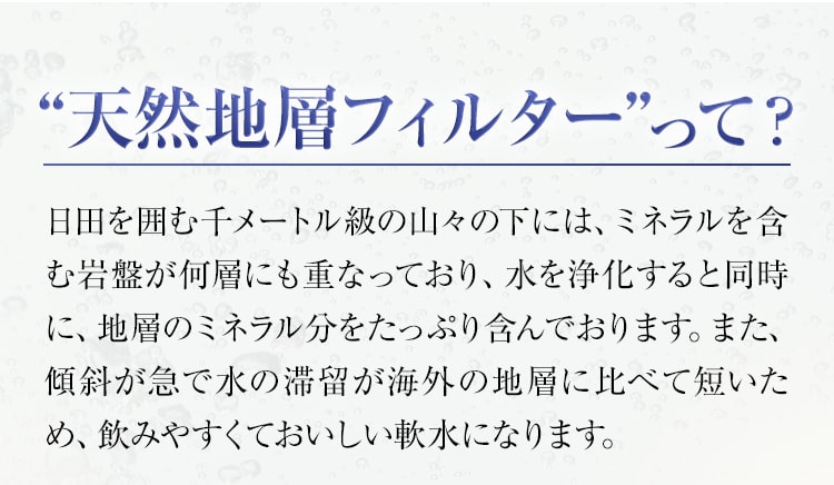 “天然地層フィルター”って？日田を囲む千メートル級の山々の下には、ミネラルを含む岩盤が何層にも重なっており、水を浄化すると同時に、地層のミネラル分をたっぷり含んでおります。また、傾斜が急で水の滞留が海外の地層に比べて短いため、飲みやすくておいしい軟水になります。