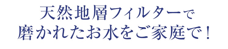 天然地層フィルターで磨かれたお水をご家庭で！