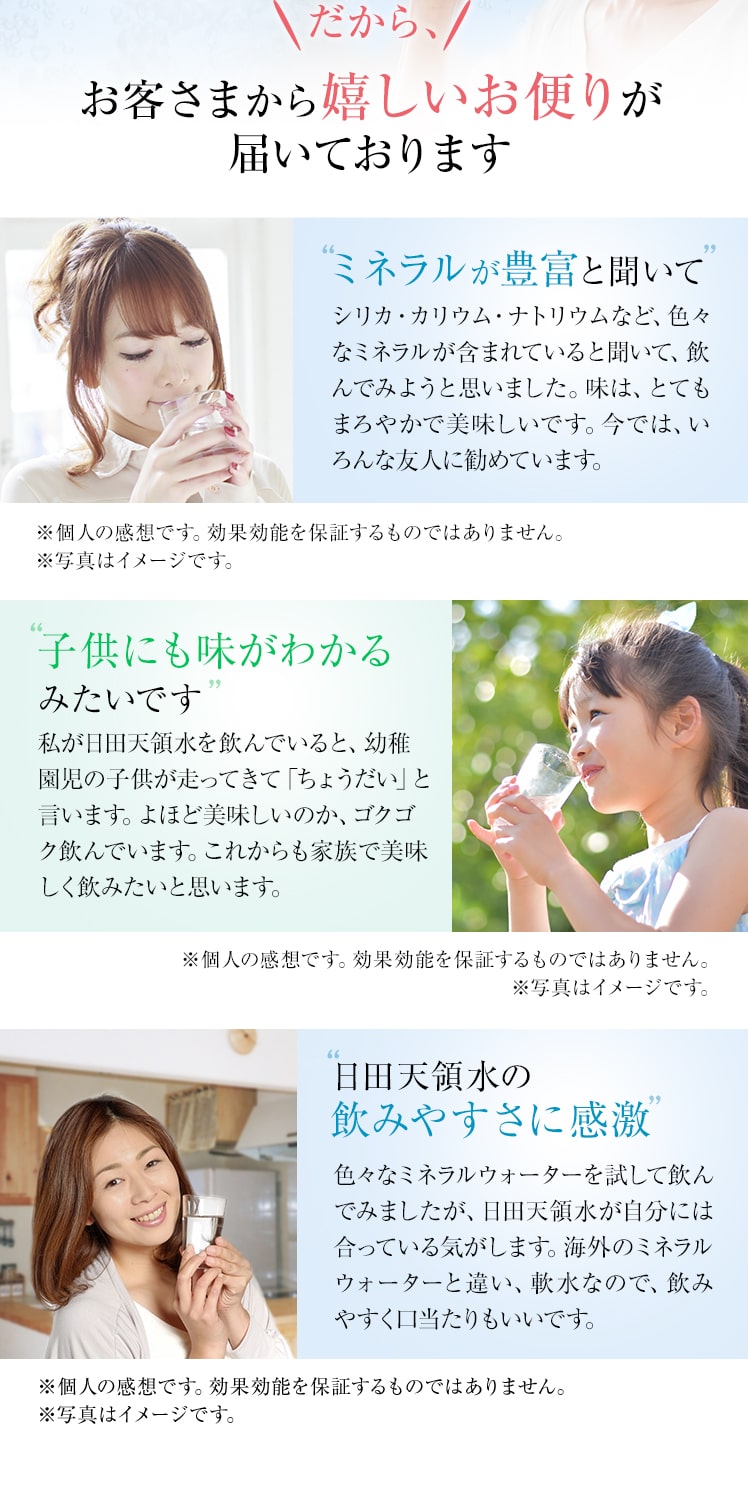 お客さまから嬉しいお便りが届いております　ミネラルが豊富と聞いて　シリカ・カリウム・ナトリウムなど、色々なミネラルが含まれていると聞いて、飲んでみようと思いました。味は、とてもまろやかで美味しいです。今では、いろんな友人に勧めています。子供にも味がわかるみたいです私が日田天領水を飲んでいると、幼稚園児の子供が走ってきて「ちょうだい」と言います。よほど美味しいのか、ゴクゴク飲んでいます。これからも家族で美味しく飲みたいと思います。日田天領水の飲みやすさに感激色々なミネラルウォーターを試して飲んでみましたが、日田天領水が自分には合っている気がします。海外のミネラルウォーターと違い、軟水なので、飲みやすく口当たりもいいです。