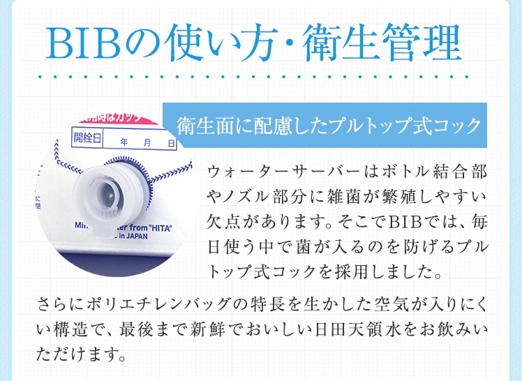 BIBの使い方・衛生管理 衛生面に配慮したプルトップ式コック ウォーターサーバーはボトル結合部やノズル部分に雑菌が繁殖しやすい欠点があります。そこでBIBでは、毎日使う中で菌が入るのを防げるプルトップ式コックを採用しました。さらにポリエチレンバッグの特長を生かした空気が入りにくい構造で、最後まで新鮮でおいしい日田天領水をお飲みいただけます。