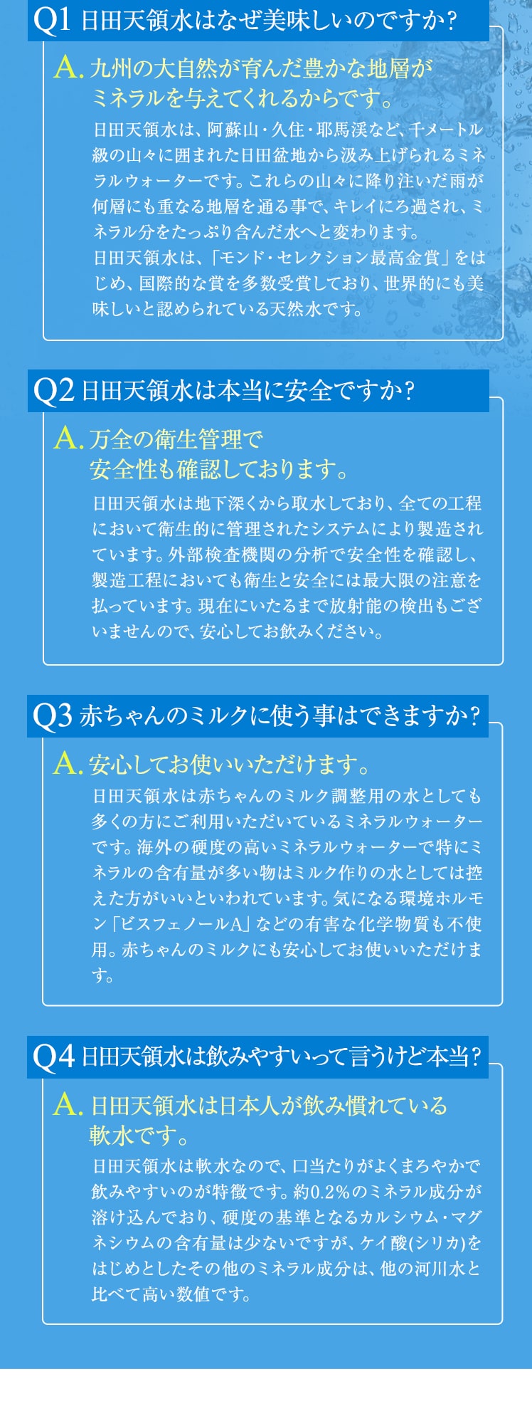 Q1：日田天領水はなぜ美味しいのですか？A1：九州の大自然が育んだ豊かな地層がミネラルを与えてくれるからです補足1：日田天領水は、阿蘇山・久住・耶馬渓など、千メートル級の山々に囲まれた日田盆地から汲み上げられるミネラルウォーターです。これらの山々に降り注いだ雨が何層にも重なる地層を通る事で、キレイにろ過され、ミネラル分をたっぷり含んだ水へと変わります。日田天領水は、「モンド・セレクション最高金賞」をはじめ、国際的な賞を多数受賞しており、世界的にも美味しいと認められている天然水です。Q2：日田天領水は本当に安全？A2：万全の衛生管理で安全性も確認しております。補足2：日田天領水は地下深くから取水しており、全ての工程において衛生的に管理されたシステムにより製造されています。外部検査機関の分析で安全性を確認し、製造工程においても衛生と安全には最大限の注意を払っています。現在にいたるまで放射能の検出もございませんので、安心してお飲みください。Q3：日田天領水を赤ちゃんのミルクに使う事はできますか？A3：安心してお使いいただけます。補足3：日田天領水は赤ちゃんのミルク調整用の水としても多くの方にご利用いただいているミネラルウォーターです。海外の硬度の高いミネラルウォーターで特にミネラルの含有量が多い物はミルク作りの水としては控えた方がいいといわれています。気になる環境ホルモン「ビスフェノールA」などの有害な化学物質も不使用。赤ちゃんのミルクにも安心してお使いいただけます。Q4：日田天領水は飲みやすいって言うけど本当？A4：日田天領水は日本人が飲み慣れている軟水です。補足4：日田天領水は軟水なので、口当たりがよくまろやかで飲みやすいのが特徴です。約0.2％のミネラル成分が溶け込んでおり、硬度の基準となるカルシウム・マグネシウムの含有量は少ないですが、ケイ酸(シリカ)をはじめとしたその他のミネラル成分は、他の河川水と比べて高い数値です。