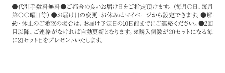 ●代引手数料無料●ご都合の良いお届け日をご指定頂けます。（毎月〇日、毎月第〇〇曜日等）●お届け日の変更・お休みはマイページから設定できます。●解約・休止のご希望の場合は、お届け予定日の10日前までにご連絡ください。●2回目以降、ご連絡がなければ自動更新となります。※購入個数が20セットになる毎に21セット目をプレゼントいたします。