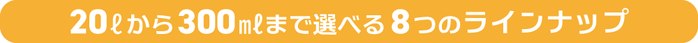 20Lから300mlまで選べる8つのラインナップ